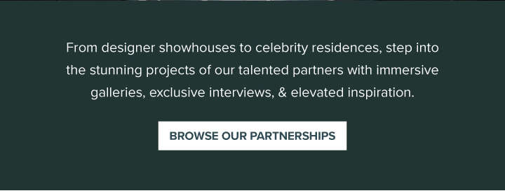 From designer showhouses to celebrity residences, step into the stunning projects of our talented partners with immersive galleries, exclusive interviews, & elevated inspiration. - Browse Our Partnerships